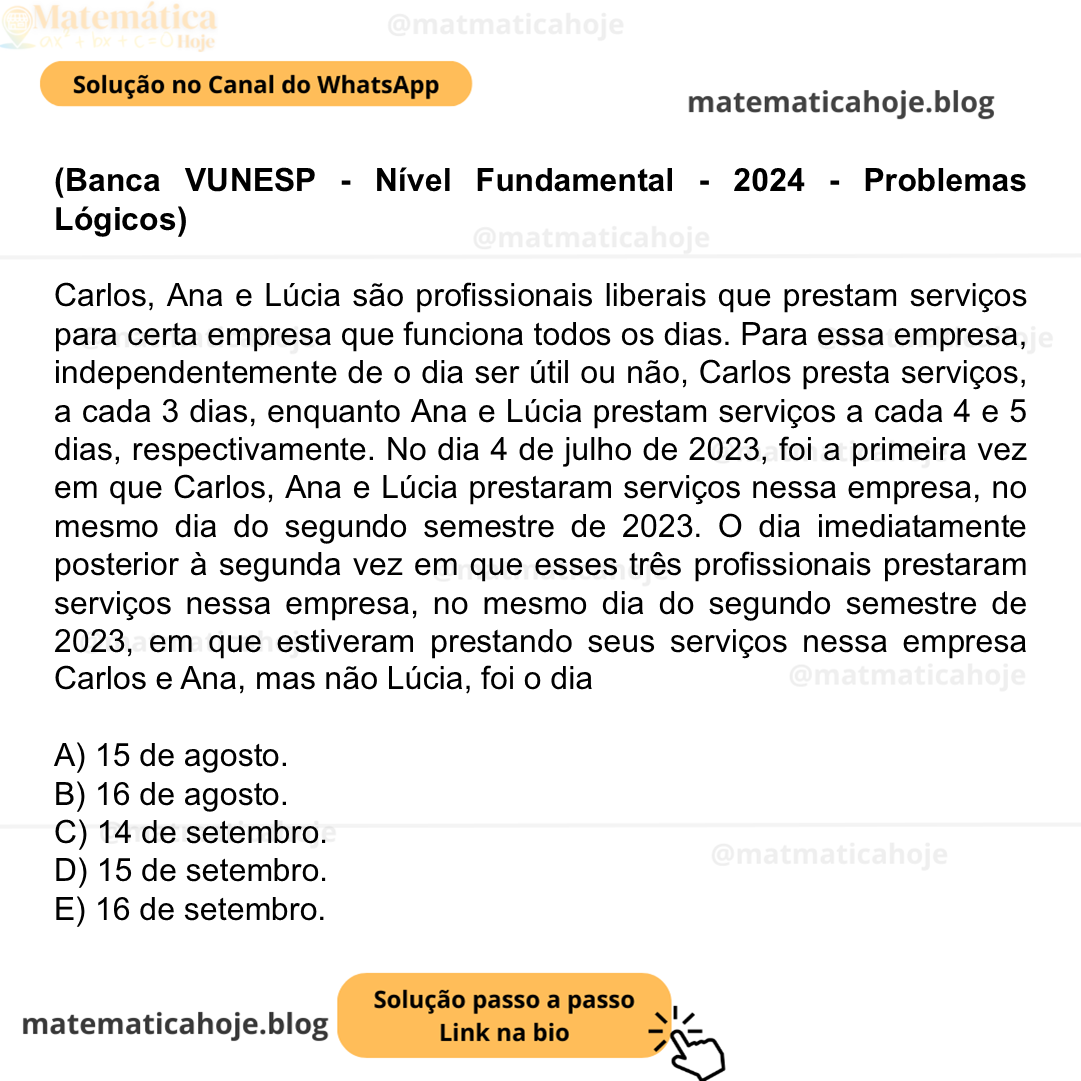 (Banca VUNESP - Nível Fundamental - 2024 - Problemas Lógicos) Carlos, Ana e Lúcia são profissionais liberais que prestam serviços para certa empresa que funciona todos os dias. Para essa empresa, independentemente de o dia ser útil ou não, Carlos presta serviços, a cada 3 dias, enquanto Ana e Lúcia prestam serviços a cada 4 e 5 dias, respectivamente. No dia 4 de julho de 2023, foi a primeira vez em que Carlos, Ana e Lúcia prestaram serviços nessa empresa, no mesmo dia do segundo semestre de 2023. O dia imediatamente posterior à segunda vez em que esses três profissionais prestaram serviços nessa empresa, no mesmo dia do segundo semestre de 2023, em que estiveram prestando seus serviços nessa empresa Carlos e Ana, mas não Lúcia, foi o dia A) 15 de agosto. B) 16 de agosto. C) 14 de setembro. D) 15 de setembro. E) 16 de setembro.