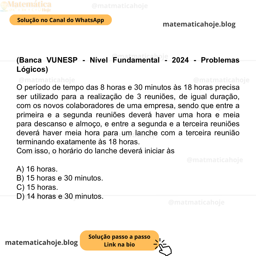 (Banca VUNESP - Nível Fundamental - 2024 - Problemas Lógicos) O período de tempo das 8 horas e 30 minutos às 18 horas precisa ser utilizado para a realização de 3 reuniões, de igual duração, com os novos colaboradores de uma empresa, sendo que entre a primeira e a segunda reuniões deverá haver uma hora e meia para descanso e almoço, e entre a segunda e a terceira reuniões deverá haver meia hora para um lanche com a terceira reunião terminando exatamente às 18 horas. Com isso, o horário do lanche deverá iniciar às A) 16 horas. B) 15 horas e 30 minutos. C) 15 horas. D) 14 horas e 30 minutos.