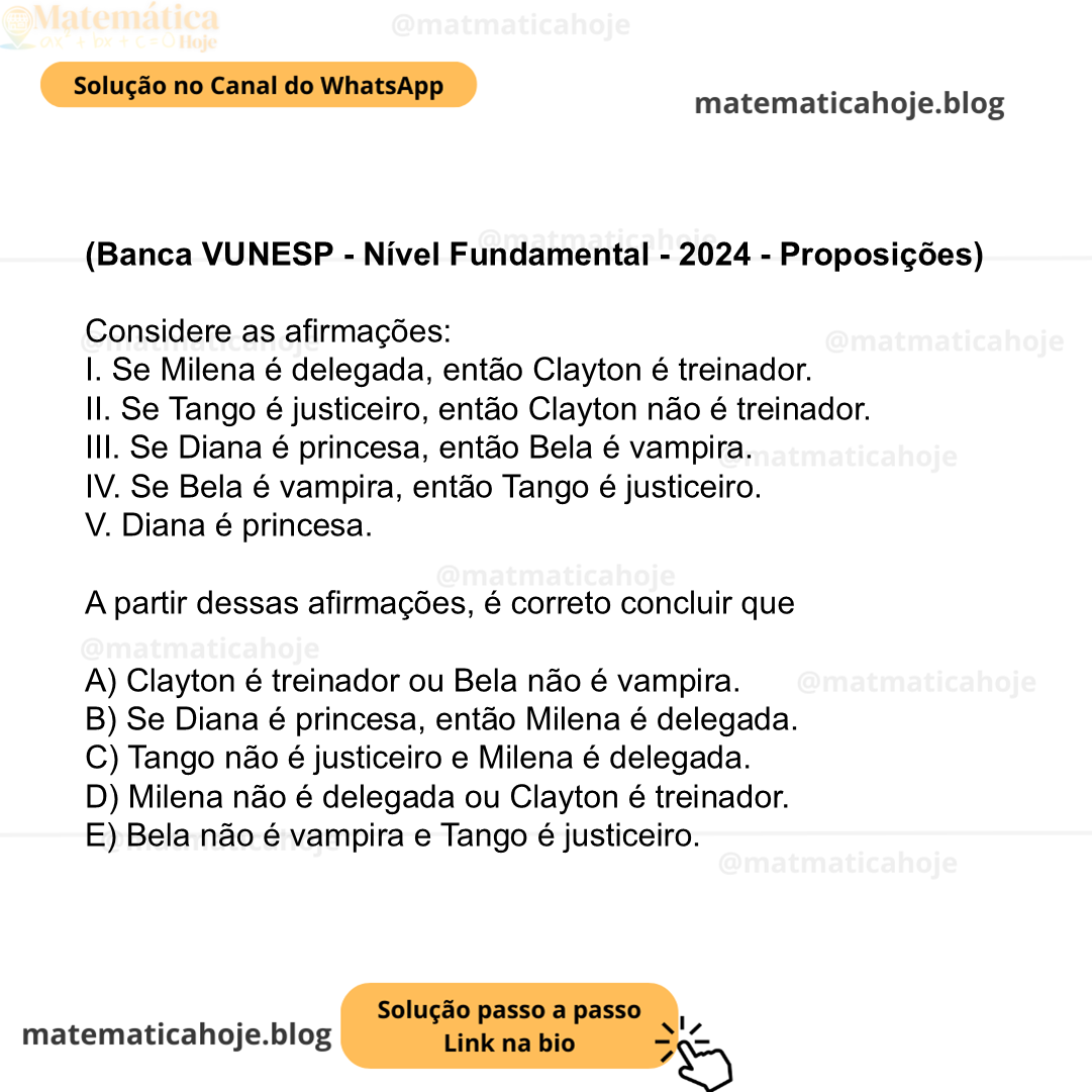 (Banca VUNESP - Nível Fundamental - 2024 - Proposições) Considere as afirmações: I. Se Milena é delegada, então Clayton é treinador. II. Se Tango é justiceiro, então Clayton não é treinador. III. Se Diana é princesa, então Bela é vampira. IV. Se Bela é vampira, então Tango é justiceiro. V. Diana é princesa. A partir dessas afirmações, é correto concluir que A) Clayton é treinador ou Bela não é vampira. B) Se Diana é princesa, então Milena é delegada. C) Tango não é justiceiro e Milena é delegada. D) Milena não é delegada ou Clayton é treinador. E) Bela não é vampira e Tango é justiceiro.