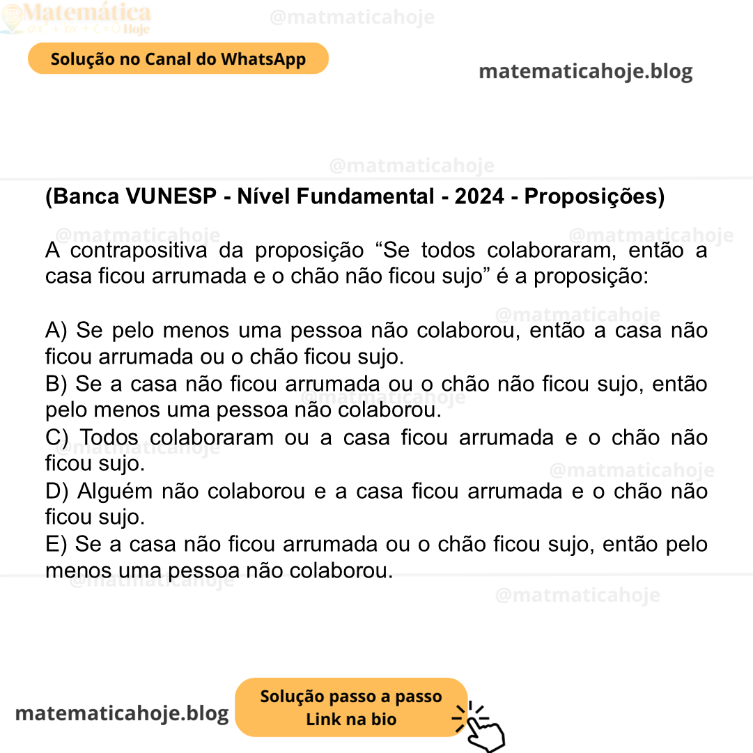 (Banca VUNESP - Nível Fundamental - 2024 - Proposições) A contrapositiva da proposição “Se todos colaboraram, então a casa ficou arrumada e o chão não ficou sujo” é a proposição: A) Se pelo menos uma pessoa não colaborou, então a casa não ficou arrumada ou o chão ficou sujo. B) Se a casa não ficou arrumada ou o chão não ficou sujo, então pelo menos uma pessoa não colaborou. C) Todos colaboraram ou a casa ficou arrumada e o chão não ficou sujo. D) Alguém não colaborou e a casa ficou arrumada e o chão não ficou sujo. E) Se a casa não ficou arrumada ou o chão ficou sujo, então pelo menos uma pessoa não colaborou.