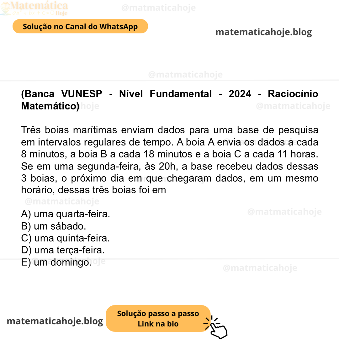 (Banca VUNESP - Nível Fundamental - 2024 - Raciocínio Matemático) Três boias marítimas enviam dados para uma base de pesquisa em intervalos regulares de tempo. A boia A envia os dados a cada 8 minutos, a boia B a cada 18 minutos e a boia C a cada 11 horas. Se em uma segunda-feira, às 20h, a base recebeu dados dessas 3 boias, o próximo dia em que chegaram dados, em um mesmo horário, dessas três boias foi em A) uma quarta-feira. B) um sábado. C) uma quinta-feira. D) uma terça-feira. E) um domingo.