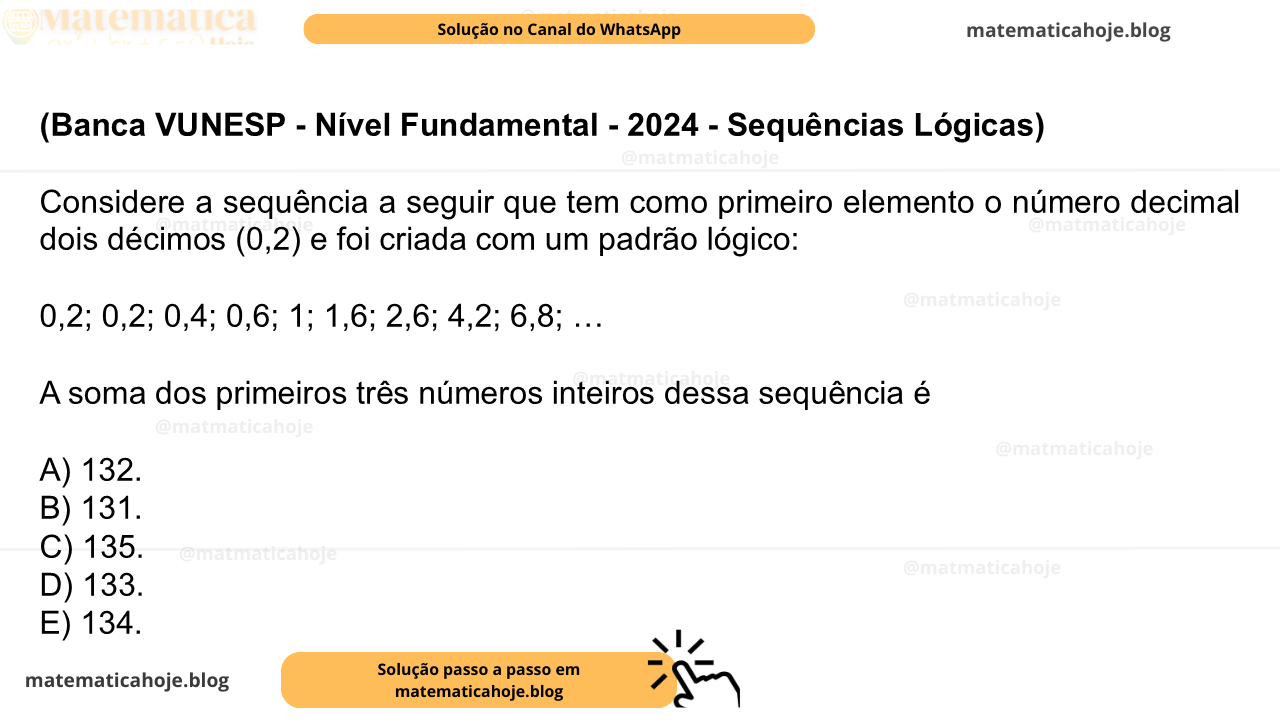 (Banca VUNESP - Nível Fundamental - 2024 - Sequências Lógicas) Considere a sequência a seguir que tem como primeiro elemento o número decimal dois décimos (0,2) e foi criada com um padrão lógico: 0,2; 0,2; 0,4; 0,6; 1; 1,6; 2,6; 4,2; 6,8; … A soma dos primeiros três números inteiros dessa sequência é A) 132. B) 131. C) 135. D) 133. E) 134.