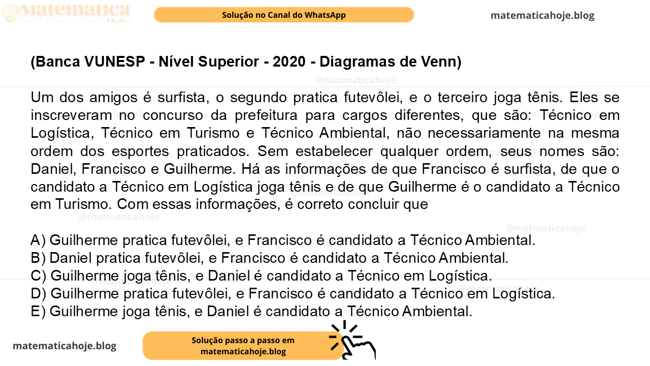 (Banca VUNESP - Nível Superior - 2020 - Diagramas de Venn) Um dos amigos é surfista, o segundo pratica futevôlei, e o terceiro joga tênis. Eles se inscreveram no concurso da prefeitura para cargos diferentes, que são: Técnico em Logística, Técnico em Turismo e Técnico Ambiental, não necessariamente na mesma ordem dos esportes praticados. Sem estabelecer qualquer ordem, seus nomes são: Daniel, Francisco e Guilherme. Há as informações de que Francisco é surfista, de que o candidato a Técnico em Logística joga tênis e de que Guilherme é o candidato a Técnico em Turismo. Com essas informações, é correto concluir que A) Guilherme pratica futevôlei, e Francisco é candidato a Técnico Ambiental. B) Daniel pratica futevôlei, e Francisco é candidato a Técnico Ambiental. C) Guilherme joga tênis, e Daniel é candidato a Técnico em Logística. D) Guilherme pratica futevôlei, e Francisco é candidato a Técnico em Logística. E) Guilherme joga tênis, e Daniel é candidato a Técnico Ambiental.