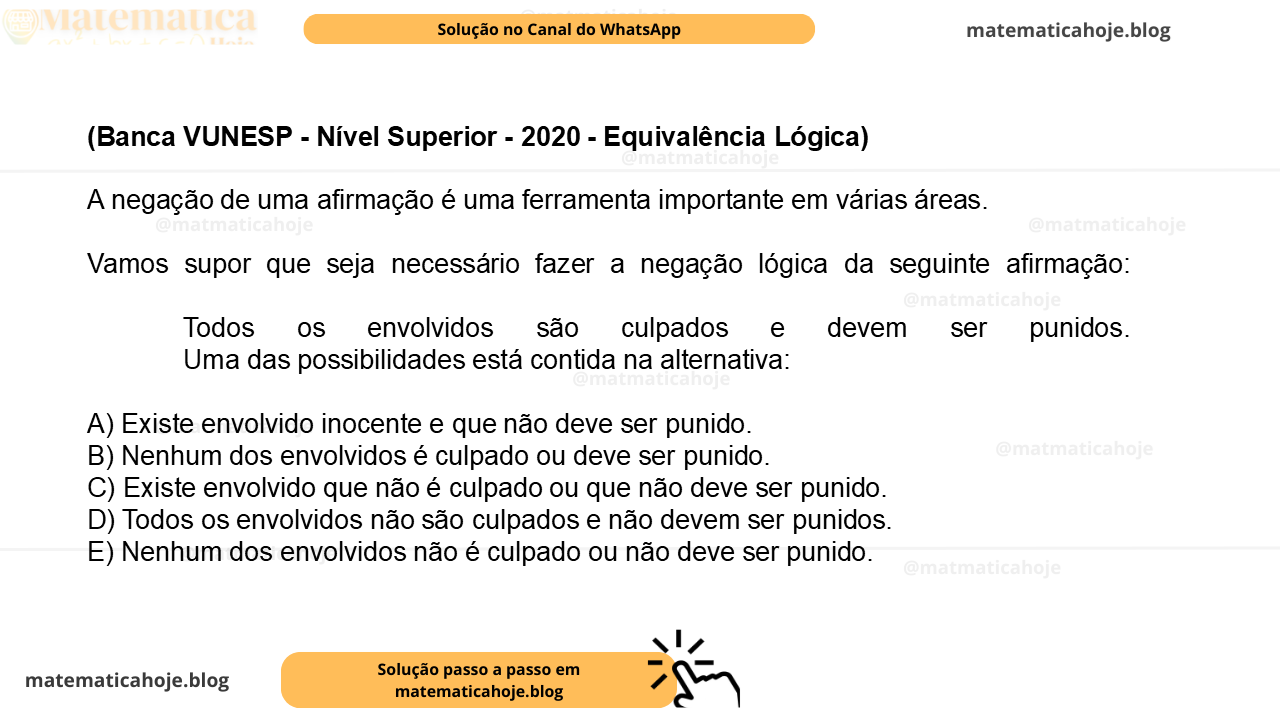 (Banca VUNESP - Nível Superior - 2020 - Equivalência Lógica) A negação de uma afirmação é uma ferramenta importante em várias áreas. Vamos supor que seja necessário fazer a negação lógica da seguinte afirmação: Todos os envolvidos são culpados e devem ser punidos. Uma das possibilidades está contida na alternativa: A) Existe envolvido inocente e que não deve ser punido. B) Nenhum dos envolvidos é culpado ou deve ser punido. C) Existe envolvido que não é culpado ou que não deve ser punido. D) Todos os envolvidos não são culpados e não devem ser punidos. E) Nenhum dos envolvidos não é culpado ou não deve ser punido.