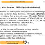 (Banca VUNESP - Nível Superior - 2020 - Equivalência Lógica) Considere as afirmações e a atribuição de seus respectivos valores lógicos. I. Tiago foi à escola ou Denise ficou dormindo. Afirmação VERDADEIRA. II. Fernando praticou natação, e Juliana fez a lição de casa. Afirmação FALSA. III. Caio não foi trabalhar ou Tiago não foi à escola. Afirmação VERDADEIRA. IV. Se Marcos estava doente, então Denise ficou dormindo. Afirmação FALSA. V. Ou Caio não foi trabalhar ou Juliana não fez a lição de casa. Afirmação VERDADEIRA. A partir dessas informações, é correto concluir que A) Juliana não fez a lição de casa ou Fernando praticou natação. B) Tiago foi à escola, e Marcos não estava doente. C) Ou Denise não ficou dormindo ou Fernando não praticou natação. D) Juliana fez a lição de casa ou Denise ficou dormindo. E) Se Tiago foi à escola, então Caio foi trabalhar.
