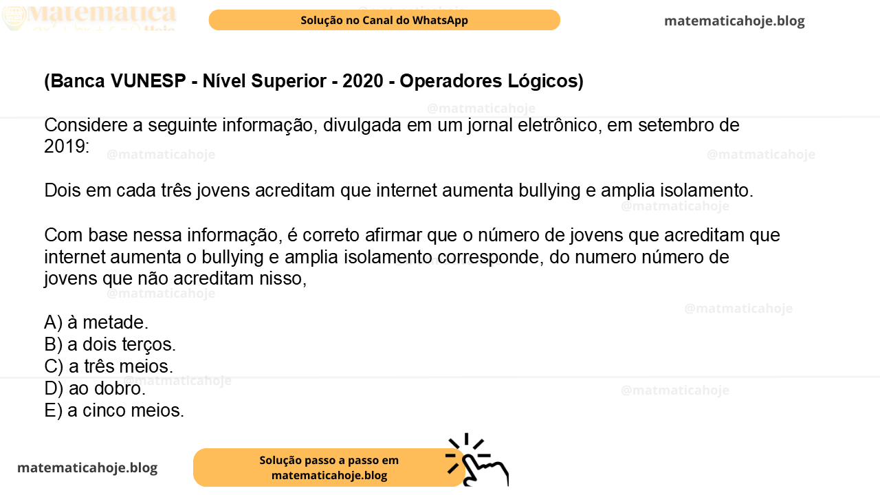 (Banca VUNESP - Nível Superior - 2020 - Operadores Lógicos) Considere a seguinte informação, divulgada em um jornal eletrônico, em setembro de 2019: Dois em cada três jovens acreditam que internet aumenta bullying e amplia isolamento. (https://brasil.estadao.com.br/noticias/geral,dois-em-cadatres-jovens-acreditam-que-internet-aumenta-bullyinge-amplia-isolamento,70003012751) Com base nessa informação, é correto afirmar que o número de jovens que acreditam que internet aumenta o bullying e amplia isolamento corresponde, do numero número de jovens que não acreditam nisso, A) à metade. B) a dois terços. C) a três meios. D) ao dobro. E) a cinco meios.