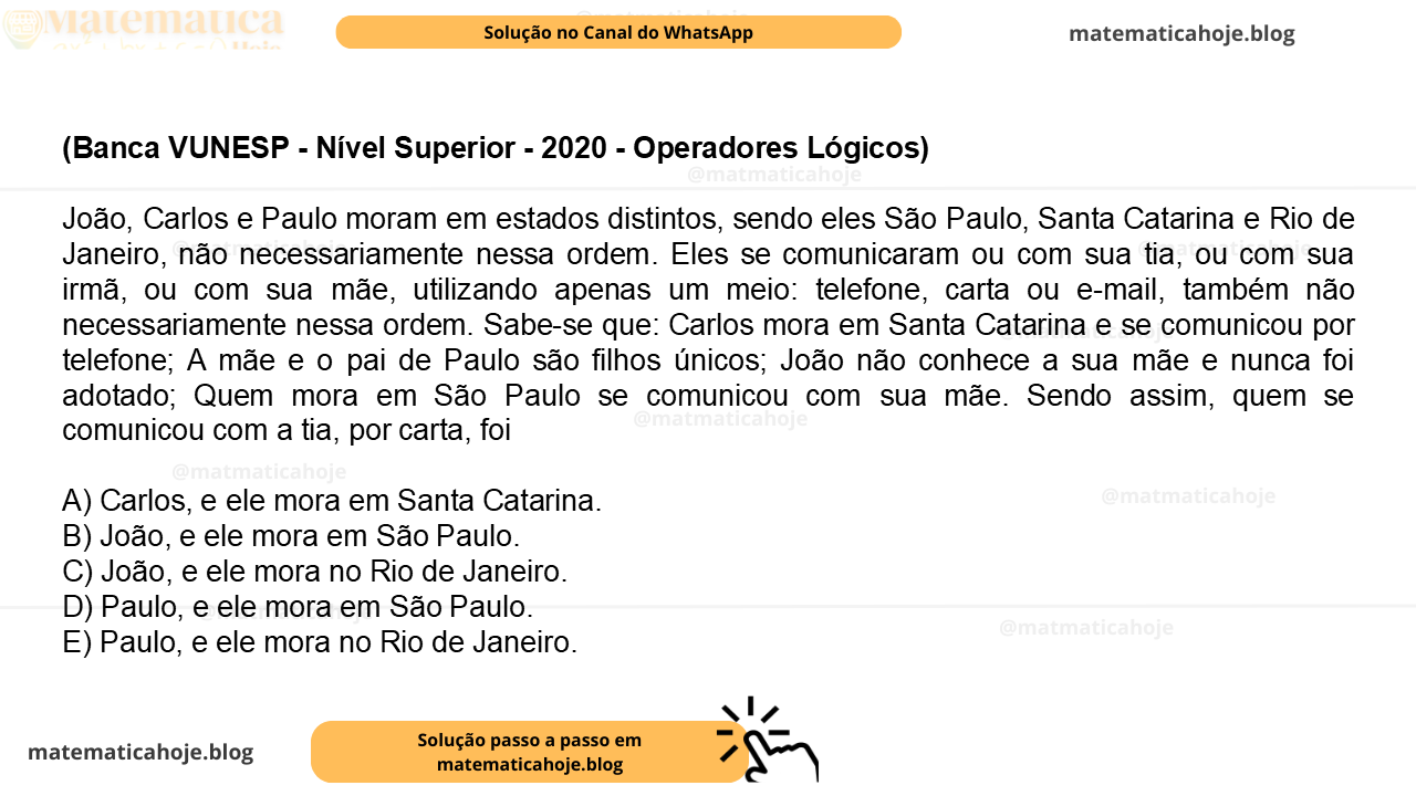 (Banca VUNESP - Nível Superior - 2020 - Operadores Lógicos) João, Carlos e Paulo moram em estados distintos, sendo eles São Paulo, Santa Catarina e Rio de Janeiro, não necessariamente nessa ordem. Eles se comunicaram ou com sua tia, ou com sua irmã, ou com sua mãe, utilizando apenas um meio: telefone, carta ou e-mail, também não necessariamente nessa ordem. Sabe-se que: Carlos mora em Santa Catarina e se comunicou por telefone; A mãe e o pai de Paulo são filhos únicos; João não conhece a sua mãe e nunca foi adotado; Quem mora em São Paulo se comunicou com sua mãe. Sendo assim, quem se comunicou com a tia, por carta, foi A) Carlos, e ele mora em Santa Catarina. B) João, e ele mora em São Paulo. C) João, e ele mora no Rio de Janeiro. D) Paulo, e ele mora em São Paulo. E) Paulo, e ele mora no Rio de Janeiro.