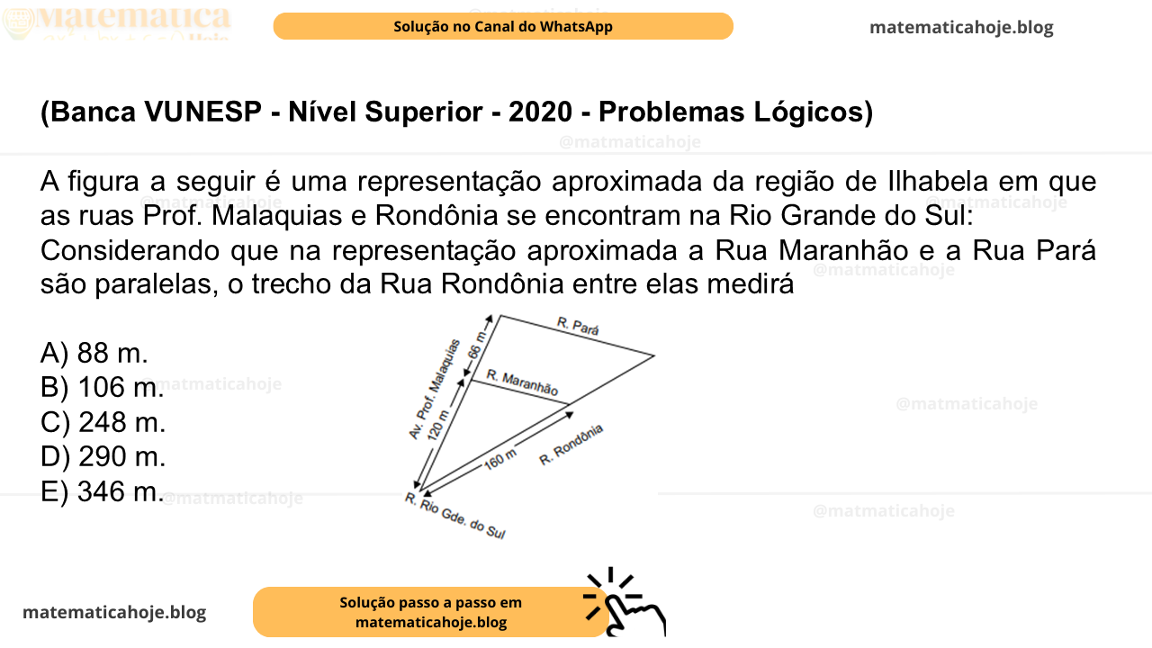(Banca VUNESP - Nível Superior - 2020 - Problemas Lógicos) A figura a seguir é uma representação aproximada da região de Ilhabela em que as ruas Prof. Malaquias e Rondônia se encontram na Rio Grande do Sul: Considerando que na representação aproximada a Rua Maranhão e a Rua Pará são paralelas, o trecho da Rua Rondônia entre elas medirá A) 88 m. B) 106 m. C) 248 m. D) 290 m. E) 346 m.