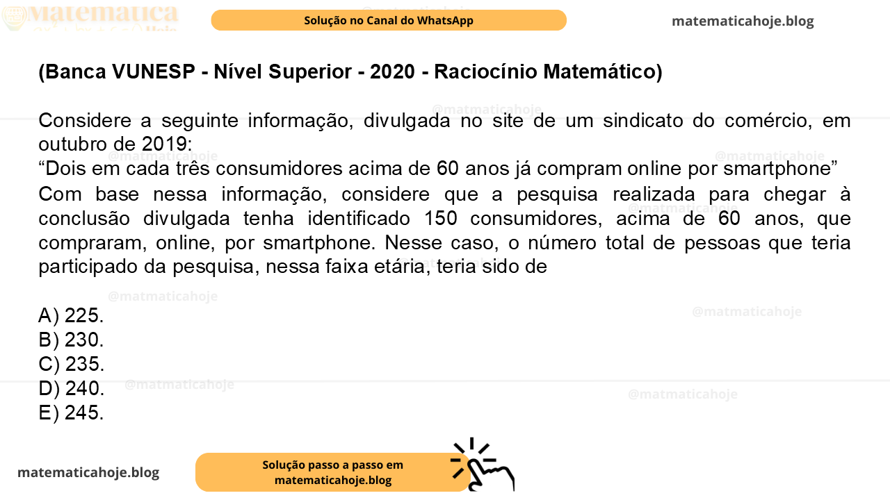 (Banca VUNESP - Nível Superior - 2020 - Raciocínio Matemático) Considere a seguinte informação, divulgada no site de um sindicato do comércio, em outubro de 2019: “Dois em cada três consumidores acima de 60 anos já compram online por smartphone” Com base nessa informação, considere que a pesquisa realizada para chegar à conclusão divulgada tenha identificado 150 consumidores, acima de 60 anos, que compraram, online, por smartphone. Nesse caso, o número total de pessoas que teria participado da pesquisa, nessa faixa etária, teria sido de A) 225. B) 230. C) 235. D) 240. E) 245.