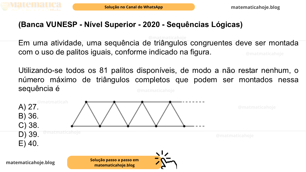(Banca VUNESP - Nível Superior - 2020 - Sequências Lógicas) Em uma atividade, uma sequência de triângulos congruentes deve ser montada com o uso de palitos iguais, conforme indicado na figura. Utilizando-se todos os 81 palitos disponíveis, de modo a não restar nenhum, o número máximo de triângulos completos que podem ser montados nessa sequência é A) 27. B) 36. C) 38. D) 39. E) 40.