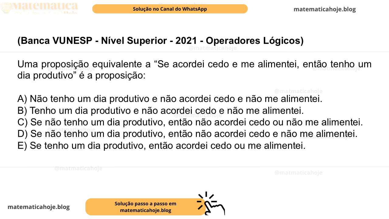 (Banca VUNESP - Nível Superior - 2021 - Operadores Lógicos) Uma proposição equivalente a “Se acordei cedo e me alimentei, então tenho um dia produtivo” é a proposição: A) Não tenho um dia produtivo e não acordei cedo e não me alimentei. B) Tenho um dia produtivo e não acordei cedo e não me alimentei. C) Se não tenho um dia produtivo, então não acordei cedo ou não me alimentei. D) Se não tenho um dia produtivo, então não acordei cedo e não me alimentei. E) Se tenho um dia produtivo, então acordei cedo ou me alimentei.