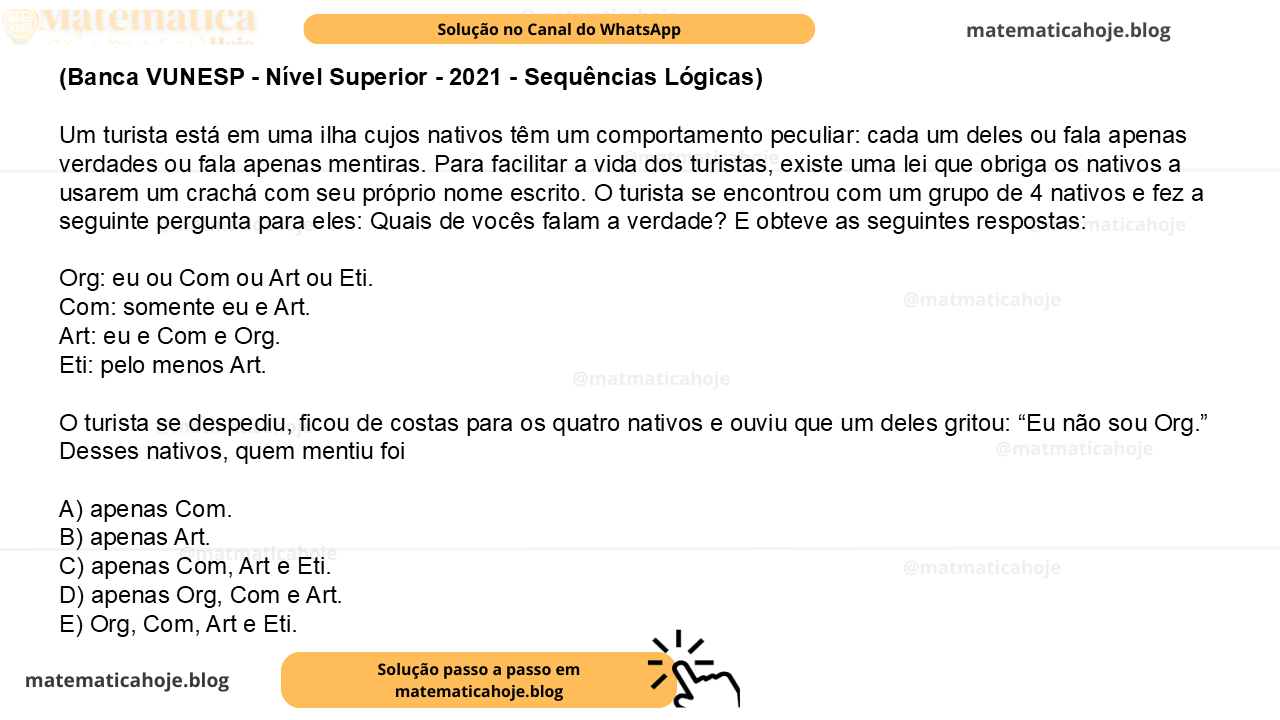(Banca VUNESP - Nível Superior - 2021 - Sequências Lógicas) Um turista está em uma ilha cujos nativos têm um comportamento peculiar: cada um deles ou fala apenas verdades ou fala apenas mentiras. Para facilitar a vida dos turistas, existe uma lei que obriga os nativos a usarem um crachá com seu próprio nome escrito. O turista se encontrou com um grupo de 4 nativos e fez a seguinte pergunta para eles: Quais de vocês falam a verdade? E obteve as seguintes respostas: Org: eu ou Com ou Art ou Eti. Com: somente eu e Art. Art: eu e Com e Org. Eti: pelo menos Art. O turista se despediu, ficou de costas para os quatro nativos e ouviu que um deles gritou: “Eu não sou Org.” Desses nativos, quem mentiu foi A) apenas Com. B) apenas Art. C) apenas Com, Art e Eti. D) apenas Org, Com e Art. E) Org, Com, Art e Eti.