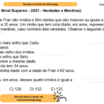 (Banca VUNESP - Nível Superior - 2021 - Verdades e Mentiras) Beto, Cadu, Dedé e Fran são irmãos e têm idades que são maiores ou iguais a 30 anos e menores ou iguais a 35 anos. Um irmão que tem uma idade, em anos, representada por um número ímpar fala mentiras, caso contrário fala verdades. Observe o seguinte diálogo que esses irmãos tiveram: Dedé: Fran é 1 ano mais velho que Cadu. Beto: Eu tenho 33 anos. Cadu: Eu sou o mais velho dos irmãos. Dedé: Cadu é mais velho que Beto. Fran: Eu e Dedé temos a mesma idade. Beto: Nenhum de nós tem 34 anos. Cadu: A soma da minha idade com a idade de Fran é 62 anos. A soma das idades, em anos, desses quatro irmãos é igual a A) 124. B) 125. C) 128. D) 132. E) 135.