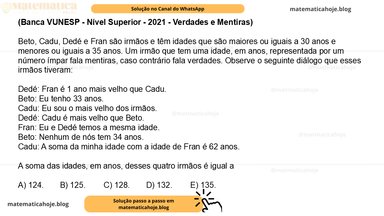 (Banca VUNESP - Nível Superior - 2021 - Verdades e Mentiras) Beto, Cadu, Dedé e Fran são irmãos e têm idades que são maiores ou iguais a 30 anos e menores ou iguais a 35 anos. Um irmão que tem uma idade, em anos, representada por um número ímpar fala mentiras, caso contrário fala verdades. Observe o seguinte diálogo que esses irmãos tiveram: Dedé: Fran é 1 ano mais velho que Cadu. Beto: Eu tenho 33 anos. Cadu: Eu sou o mais velho dos irmãos. Dedé: Cadu é mais velho que Beto. Fran: Eu e Dedé temos a mesma idade. Beto: Nenhum de nós tem 34 anos. Cadu: A soma da minha idade com a idade de Fran é 62 anos. A soma das idades, em anos, desses quatro irmãos é igual a A) 124. B) 125. C) 128. D) 132. E) 135.