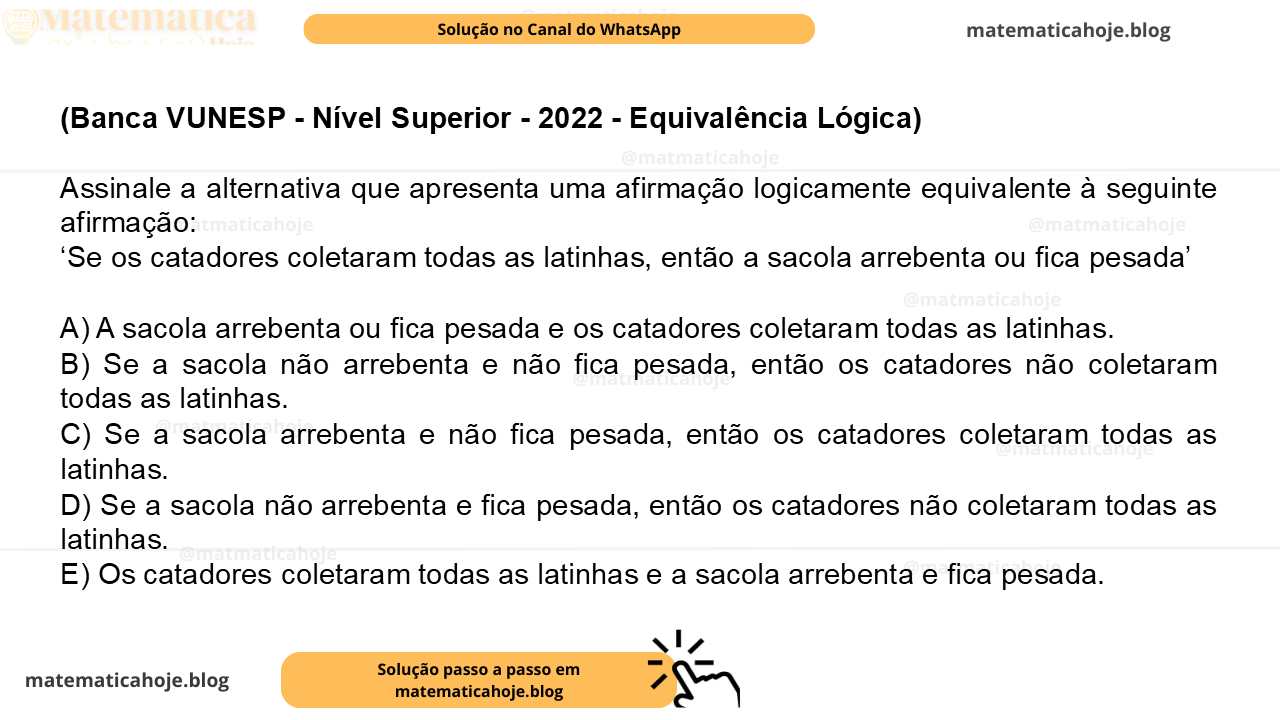 (Banca VUNESP - Nível Superior - 2022 - Equivalência Lógica) Assinale a alternativa que apresenta uma afirmação logicamente equivalente à seguinte afirmação: ‘Se os catadores coletaram todas as latinhas, então a sacola arrebenta ou fica pesada’ A) A sacola arrebenta ou fica pesada e os catadores coletaram todas as latinhas. B) Se a sacola não arrebenta e não fica pesada, então os catadores não coletaram todas as latinhas. C) Se a sacola arrebenta e não fica pesada, então os catadores coletaram todas as latinhas. D) Se a sacola não arrebenta e fica pesada, então os catadores não coletaram todas as latinhas. E) Os catadores coletaram todas as latinhas e a sacola arrebenta e fica pesada.