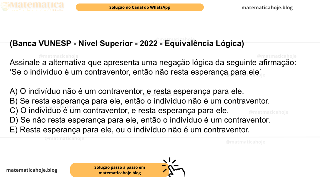 (Banca VUNESP - Nível Superior - 2022 - Equivalência Lógica) Assinale a alternativa que apresenta uma negação lógica da seguinte afirmação: ‘Se o indivíduo é um contraventor, então não resta esperança para ele’ A) O indivíduo não é um contraventor, e resta esperança para ele. B) Se resta esperança para ele, então o indivíduo não é um contraventor. C) O indivíduo é um contraventor, e resta esperança para ele. D) Se não resta esperança para ele, então o indivíduo é um contraventor. E) Resta esperança para ele, ou o indivíduo não é um contraventor.