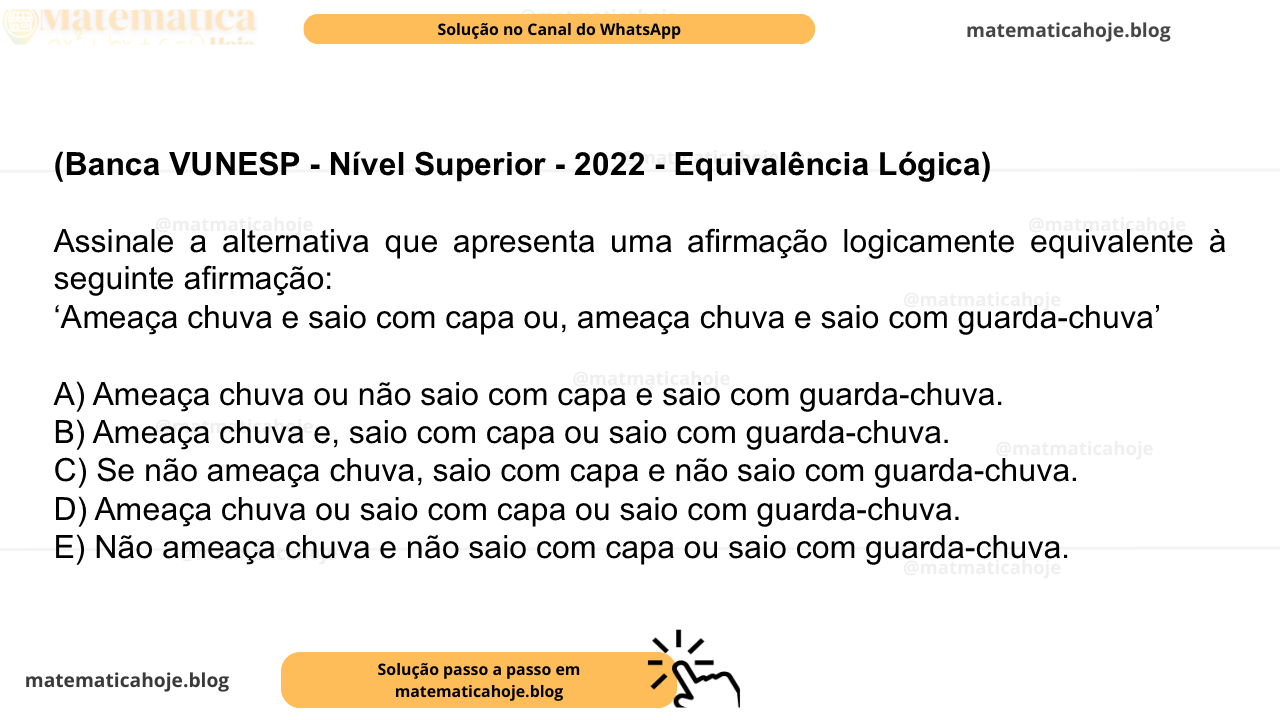 (Banca VUNESP - Nível Superior - 2022 - Equivalência Lógica) Assinale a alternativa que apresenta uma afirmação logicamente equivalente à seguinte afirmação: ‘Ameaça chuva e saio com capa ou, ameaça chuva e saio com guarda-chuva’ A) Ameaça chuva ou não saio com capa e saio com guarda-chuva. B) Ameaça chuva e, saio com capa ou saio com guarda-chuva. C) Se não ameaça chuva, saio com capa e não saio com guarda-chuva. D) Ameaça chuva ou saio com capa ou saio com guarda-chuva. E) Não ameaça chuva e não saio com capa ou saio com guarda-chuva.