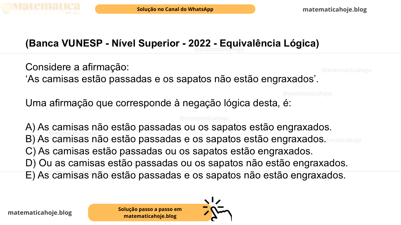 (Banca VUNESP - Nível Superior - 2022 - Equivalência Lógica) Considere a afirmação: ‘As camisas estão passadas e os sapatos não estão engraxados’. Uma afirmação que corresponde à negação lógica desta, é: A) As camisas não estão passadas ou os sapatos estão engraxados. B) As camisas não estão passadas e os sapatos estão engraxados. C) As camisas estão passadas ou os sapatos estão engraxados. D) Ou as camisas estão passadas ou os sapatos não estão engraxados. E) As camisas não estão passadas e os sapatos não estão engraxados.