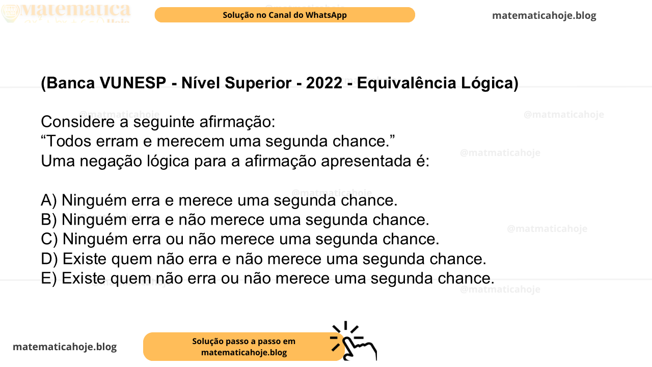(Banca VUNESP - Nível Superior - 2022 - Equivalência Lógica) Considere a seguinte afirmação: “Todos erram e merecem uma segunda chance.” Uma negação lógica para a afirmação apresentada é: A) Ninguém erra e merece uma segunda chance. B) Ninguém erra e não merece uma segunda chance. C) Ninguém erra ou não merece uma segunda chance. D) Existe quem não erra e não merece uma segunda chance. E) Existe quem não erra ou não merece uma segunda chance.