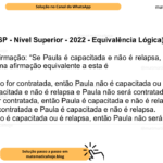 (Banca VUNESP - Nível Superior - 2022 - Equivalência Lógica) Considere a afirmação: “Se Paula é capacitada e não é relapsa, então Paula será contratada”. Uma afirmação equivalente a esta é A) Se Paula não for contratada, então Paula não é capacitada ou é relapsa. B) Paula é capacitada e não é relapsa e Paula não será contratada. C) Se Paula for contratada, então Paula é capacitada e não é relapsa. D) Paula será contratada e Paula é capacitada e não é relapsa. E) Se Paula não é capacitada ou é relapsa, então Paula não será contratada.