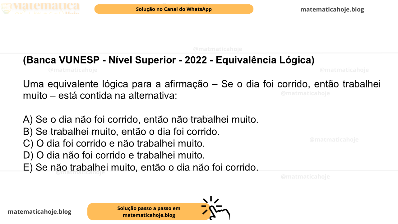 (Banca VUNESP - Nível Superior - 2022 - Equivalência Lógica) Uma equivalente lógica para a afirmação – Se o dia foi corrido, então trabalhei muito – está contida na alternativa: A) Se o dia não foi corrido, então não trabalhei muito. B) Se trabalhei muito, então o dia foi corrido. C) O dia foi corrido e não trabalhei muito. D) O dia não foi corrido e trabalhei muito. E) Se não trabalhei muito, então o dia não foi corrido.
