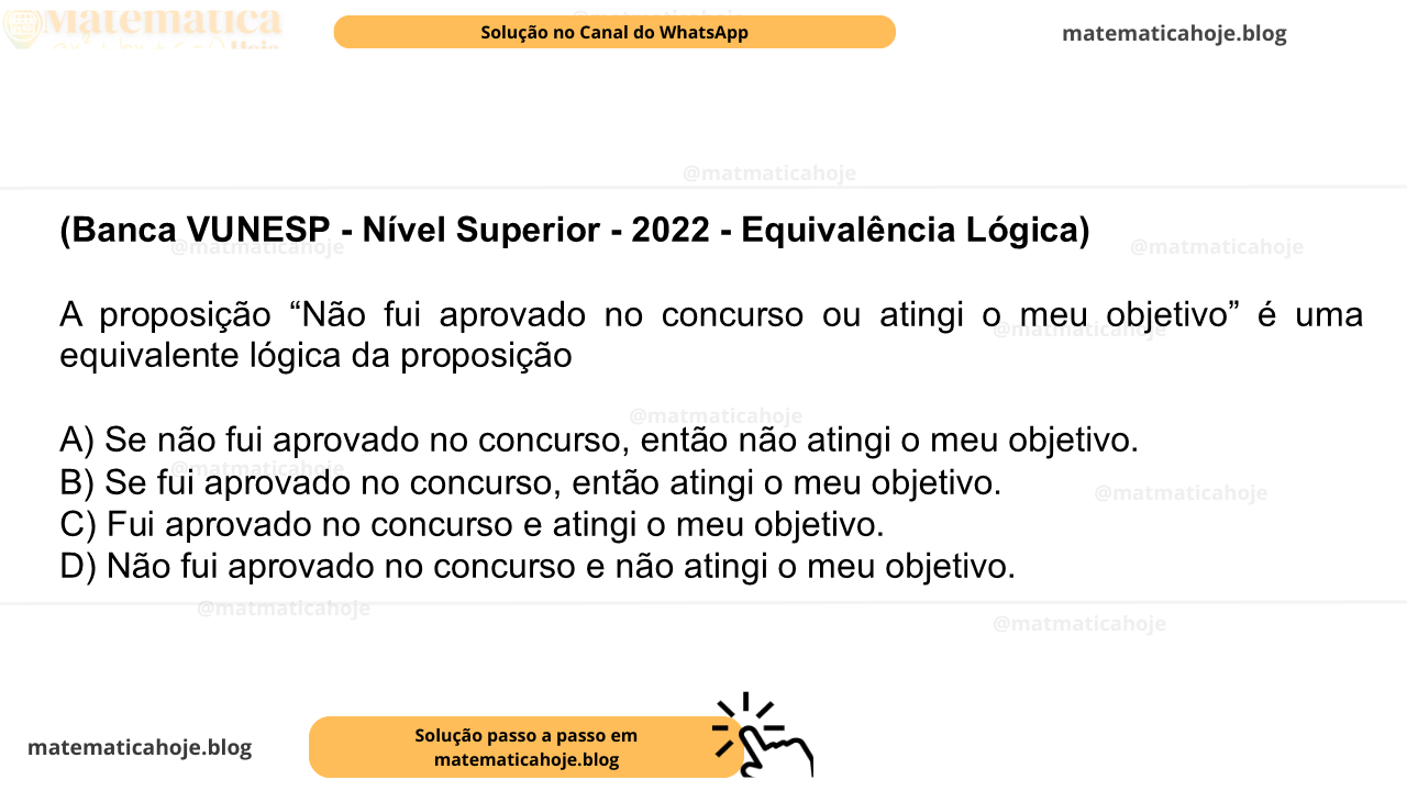 (Banca VUNESP - Nível Superior - 2022 - Equivalência Lógica) A proposição “Não fui aprovado no concurso ou atingi o meu objetivo” é uma equivalente lógica da proposição A) Se não fui aprovado no concurso, então não atingi o meu objetivo. B) Se fui aprovado no concurso, então atingi o meu objetivo. C) Fui aprovado no concurso e atingi o meu objetivo. D) Não fui aprovado no concurso e não atingi o meu objetivo.