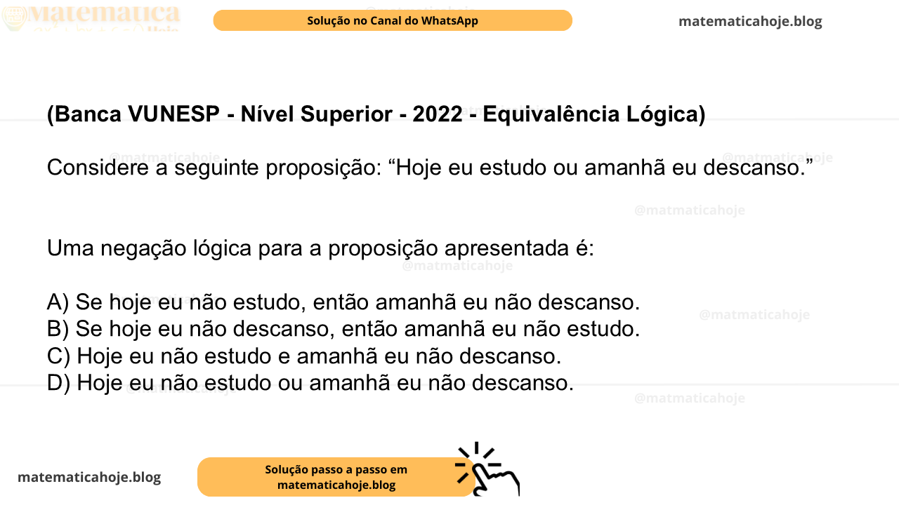 (Banca VUNESP - Nível Superior - 2022 - Equivalência Lógica) Considere a seguinte proposição: “Hoje eu estudo ou amanhã eu descanso.” Uma negação lógica para a proposição apresentada é: A) Se hoje eu não estudo, então amanhã eu não descanso. B) Se hoje eu não descanso, então amanhã eu não estudo. C) Hoje eu não estudo e amanhã eu não descanso. D) Hoje eu não estudo ou amanhã eu não descanso.