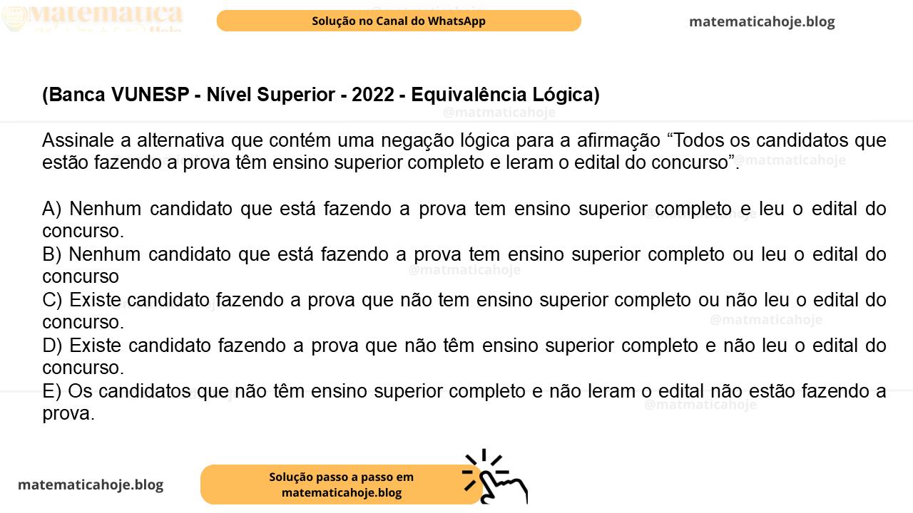 (Banca VUNESP - Nível Superior - 2022 - Equivalência Lógica) Assinale a alternativa que contém uma negação lógica para a afirmação “Todos os candidatos que estão fazendo a prova têm ensino superior completo e leram o edital do concurso”. A) Nenhum candidato que está fazendo a prova tem ensino superior completo e leu o edital do concurso. B) Nenhum candidato que está fazendo a prova tem ensino superior completo ou leu o edital do concurso C) Existe candidato fazendo a prova que não tem ensino superior completo ou não leu o edital do concurso. D) Existe candidato fazendo a prova que não têm ensino superior completo e não leu o edital do concurso. E) Os candidatos que não têm ensino superior completo e não leram o edital não estão fazendo a prova.