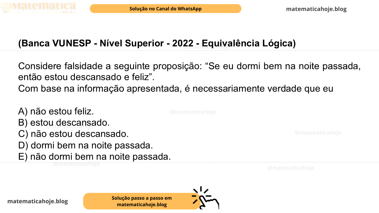 (Banca VUNESP - Nível Superior - 2022 - Equivalência Lógica) Considere falsidade a seguinte proposição: “Se eu dormi bem na noite passada, então estou descansado e feliz”. Com base na informação apresentada, é necessariamente verdade que eu A) não estou feliz. B) estou descansado. C) não estou descansado. D) dormi bem na noite passada. E) não dormi bem na noite passada.