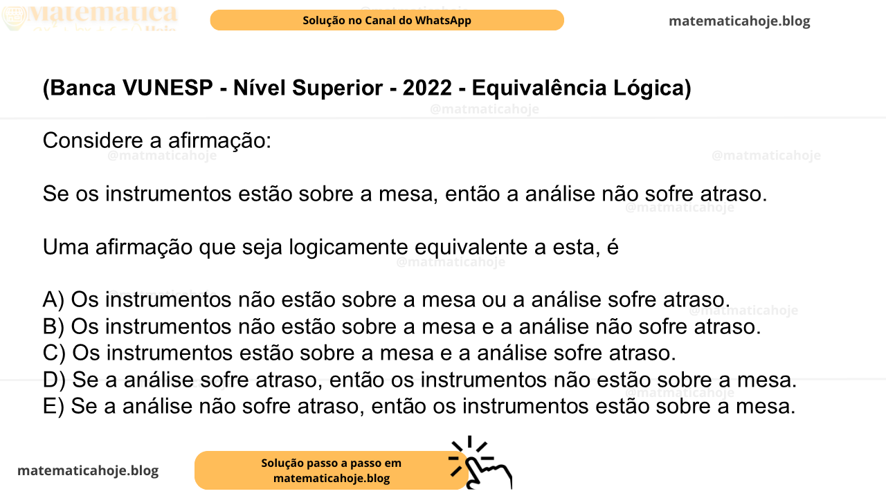(Banca VUNESP - Nível Superior - 2022 - Equivalência Lógica) Considere a afirmação: Se os instrumentos estão sobre a mesa, então a análise não sofre atraso. Uma afirmação que seja logicamente equivalente a esta, é A) Os instrumentos não estão sobre a mesa ou a análise sofre atraso. B) Os instrumentos não estão sobre a mesa e a análise não sofre atraso. C) Os instrumentos estão sobre a mesa e a análise sofre atraso. D) Se a análise sofre atraso, então os instrumentos não estão sobre a mesa. E) Se a análise não sofre atraso, então os instrumentos estão sobre a mesa.