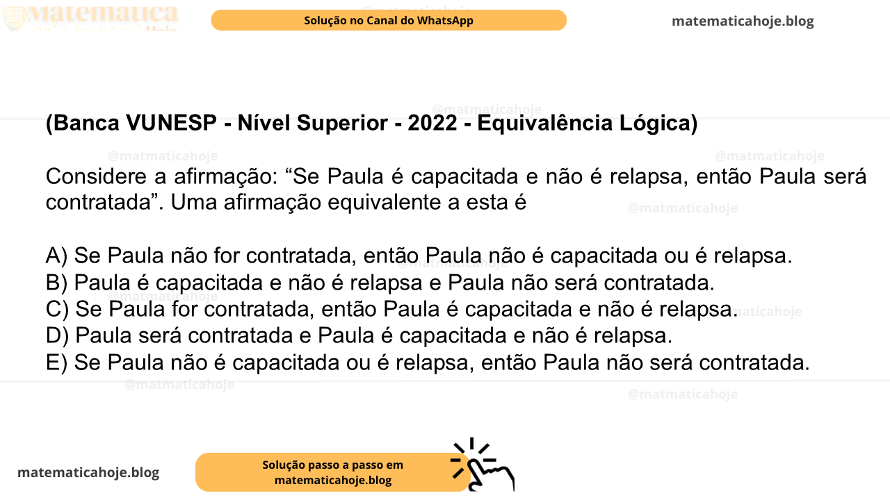(Banca VUNESP - Nível Superior - 2022 - Equivalência Lógica) Considere a afirmação: “Se Paula é capacitada e não é relapsa, então Paula será contratada”. Uma afirmação equivalente a esta é A) Se Paula não for contratada, então Paula não é capacitada ou é relapsa. B) Paula é capacitada e não é relapsa e Paula não será contratada. C) Se Paula for contratada, então Paula é capacitada e não é relapsa. D) Paula será contratada e Paula é capacitada e não é relapsa. E) Se Paula não é capacitada ou é relapsa, então Paula não será contratada.
