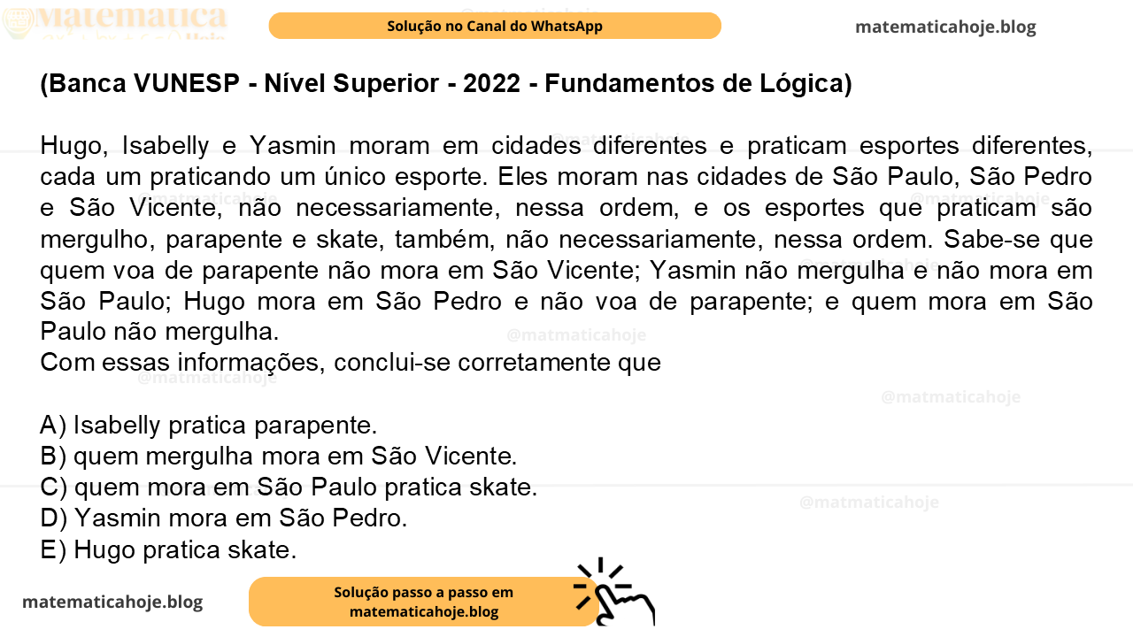 (Banca VUNESP - Nível Superior - 2022 - Fundamentos de Lógica) Hugo, Isabelly e Yasmin moram em cidades diferentes e praticam esportes diferentes, cada um praticando um único esporte. Eles moram nas cidades de São Paulo, São Pedro e São Vicente, não necessariamente, nessa ordem, e os esportes que praticam são mergulho, parapente e skate, também, não necessariamente, nessa ordem. Sabe-se que quem voa de parapente não mora em São Vicente; Yasmin não mergulha e não mora em São Paulo; Hugo mora em São Pedro e não voa de parapente; e quem mora em São Paulo não mergulha. Com essas informações, conclui-se corretamente que A) Isabelly pratica parapente. B) quem mergulha mora em São Vicente. C) quem mora em São Paulo pratica skate. D) Yasmin mora em São Pedro. E) Hugo pratica skate.