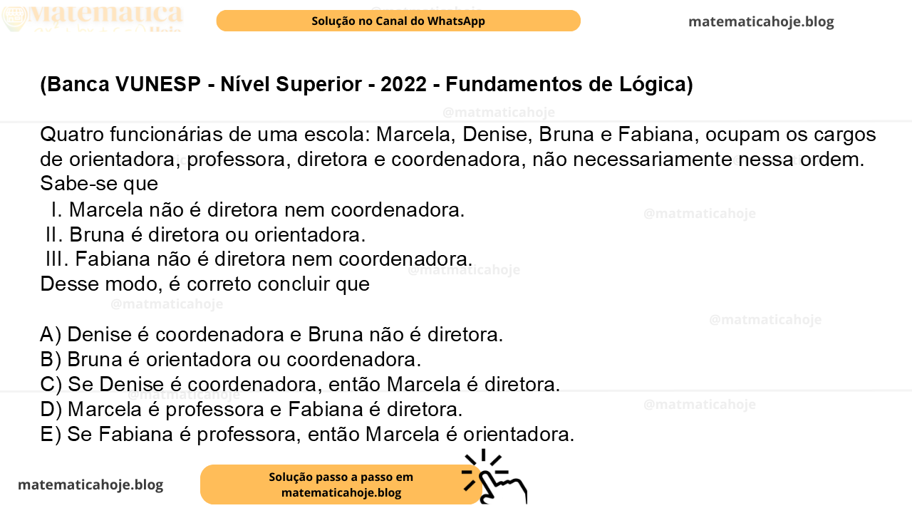 (Banca VUNESP - Nível Superior - 2022 - Fundamentos de Lógica) Quatro funcionárias de uma escola: Marcela, Denise, Bruna e Fabiana, ocupam os cargos de orientadora, professora, diretora e coordenadora, não necessariamente nessa ordem. Sabe-se que I. Marcela não é diretora nem coordenadora. II. Bruna é diretora ou orientadora. III. Fabiana não é diretora nem coordenadora. Desse modo, é correto concluir que A) Denise é coordenadora e Bruna não é diretora. B) Bruna é orientadora ou coordenadora. C) Se Denise é coordenadora, então Marcela é diretora. D) Marcela é professora e Fabiana é diretora. E) Se Fabiana é professora, então Marcela é orientadora.