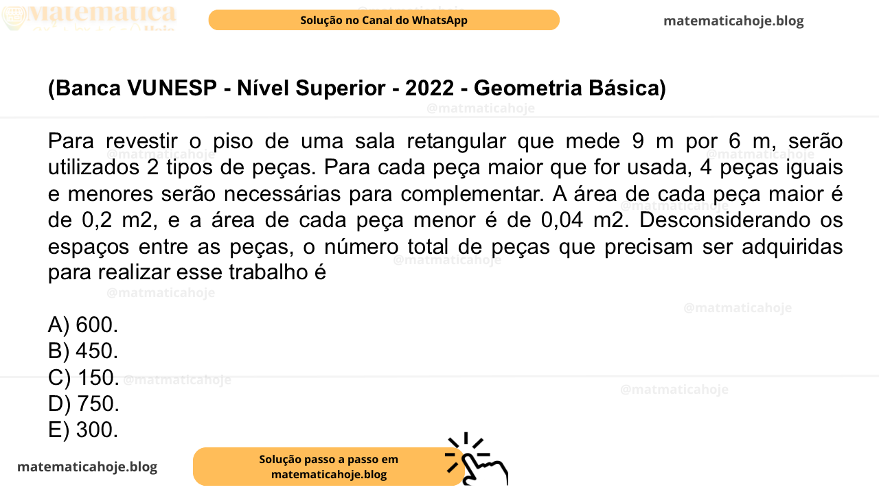 (Banca VUNESP - Nível Superior - 2022 - Geometria Básica) Para revestir o piso de uma sala retangular que mede 9 m por 6 m, serão utilizados 2 tipos de peças. Para cada peça maior que for usada, 4 peças iguais e menores serão necessárias para complementar. A área de cada peça maior é de 0,2 m2, e a área de cada peça menor é de 0,04 m2. Desconsiderando os espaços entre as peças, o número total de peças que precisam ser adquiridas para realizar esse trabalho é A) 600. B) 450. C) 150. D) 750. E) 300.