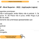(Banca VUNESP - Nível Superior - 2022 - Implicação Lógica) Considere as seguintes premissas: I. Se Cristiane não é advogada, então Mário não é policial. II. Se Mario é policial, então Paula é juíza. III. Se Paula não é juíza, então Hugo é piloto de avião. IV. Hugo não é piloto de avião. Deduz-se corretamente das premissas apresentadas que A) Mário é policial. B) Mário não é policial. C) Paula é juíza. D) Paula não é juíza. E) Cristiane é advogada.