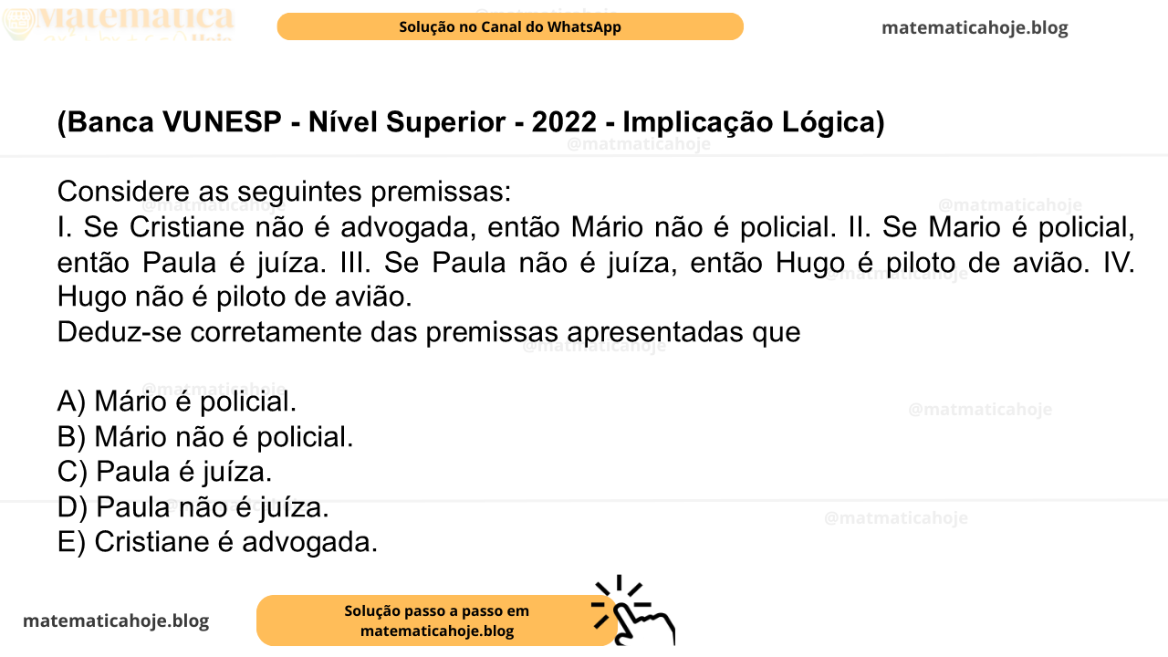 (Banca VUNESP - Nível Superior - 2022 - Implicação Lógica) Considere as seguintes premissas: I. Se Cristiane não é advogada, então Mário não é policial. II. Se Mario é policial, então Paula é juíza. III. Se Paula não é juíza, então Hugo é piloto de avião. IV. Hugo não é piloto de avião. Deduz-se corretamente das premissas apresentadas que A) Mário é policial. B) Mário não é policial. C) Paula é juíza. D) Paula não é juíza. E) Cristiane é advogada.