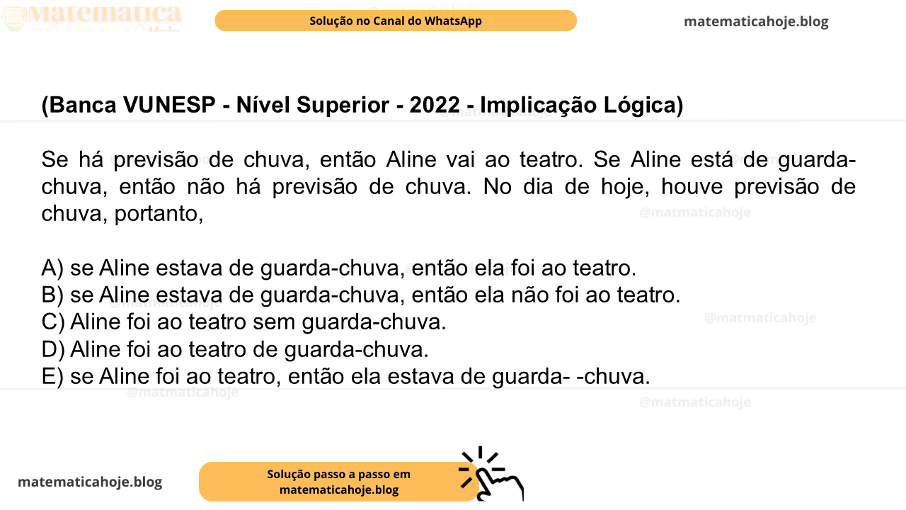 (Banca VUNESP - Nível Superior - 2022 - Implicação Lógica) Se há previsão de chuva, então Aline vai ao teatro. Se Aline está de guarda-chuva, então não há previsão de chuva. No dia de hoje, houve previsão de chuva, portanto, A) se Aline estava de guarda-chuva, então ela foi ao teatro. B) se Aline estava de guarda-chuva, então ela não foi ao teatro. C) Aline foi ao teatro sem guarda-chuva. D) Aline foi ao teatro de guarda-chuva. E) se Aline foi ao teatro, então ela estava de guarda- -chuva.