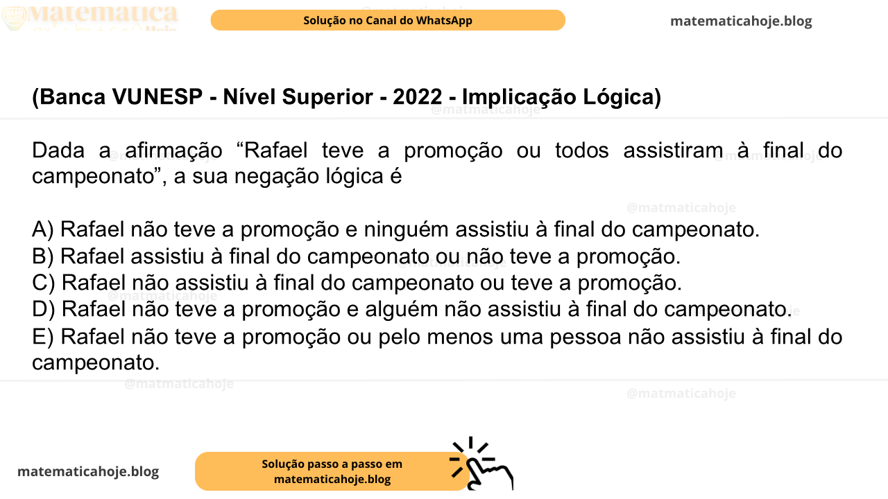 (Banca VUNESP - Nível Superior - 2022 - Implicação Lógica) Dada a afirmação “Rafael teve a promoção ou todos assistiram à final do campeonato”, a sua negação lógica é A) Rafael não teve a promoção e ninguém assistiu à final do campeonato. B) Rafael assistiu à final do campeonato ou não teve a promoção. C) Rafael não assistiu à final do campeonato ou teve a promoção. D) Rafael não teve a promoção e alguém não assistiu à final do campeonato. E) Rafael não teve a promoção ou pelo menos uma pessoa não assistiu à final do campeonato.