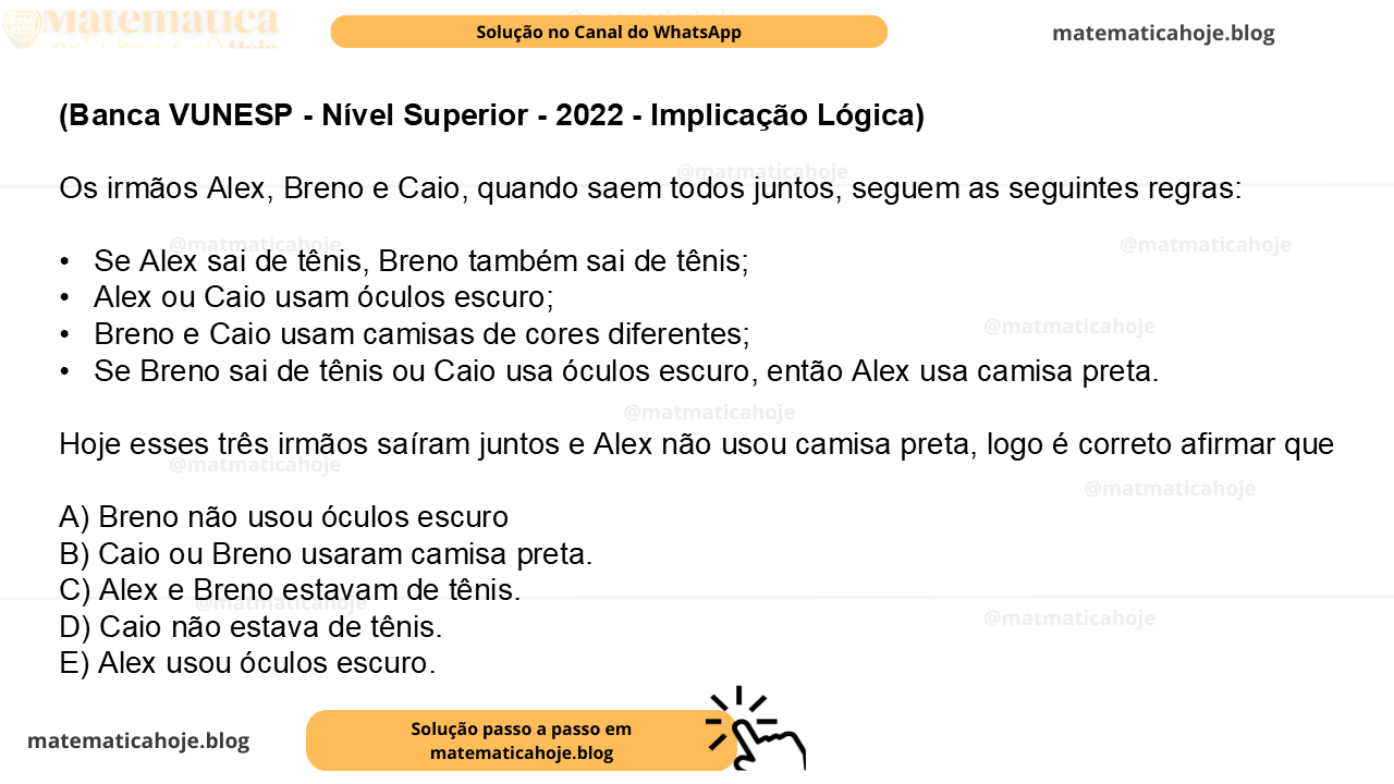 (Banca VUNESP - Nível Superior - 2022 - Implicação Lógica) Os irmãos Alex, Breno e Caio, quando saem todos juntos, seguem as seguintes regras: •  Se Alex sai de tênis, Breno também sai de tênis; •  Alex ou Caio usam óculos escuro; •  Breno e Caio usam camisas de cores diferentes; •  Se Breno sai de tênis ou Caio usa óculos escuro, então Alex usa camisa preta. Hoje esses três irmãos saíram juntos e Alex não usou camisa preta, logo é correto afirmar que A) Breno não usou óculos escuro B) Caio ou Breno usaram camisa preta. C) Alex e Breno estavam de tênis. D) Caio não estava de tênis. E) Alex usou óculos escuro.