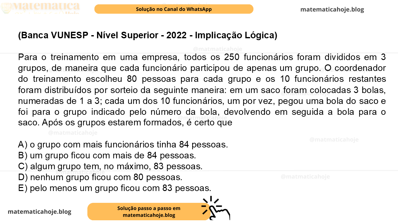 (Banca VUNESP - Nível Superior - 2022 - Implicação Lógica) Para o treinamento em uma empresa, todos os 250 funcionários foram divididos em 3 grupos, de maneira que cada funcionário participou de apenas um grupo. O coordenador do treinamento escolheu 80 pessoas para cada grupo e os 10 funcionários restantes foram distribuídos por sorteio da seguinte maneira: em um saco foram colocadas 3 bolas, numeradas de 1 a 3; cada um dos 10 funcionários, um por vez, pegou uma bola do saco e foi para o grupo indicado pelo número da bola, devolvendo em seguida a bola para o saco. Após os grupos estarem formados, é certo que A) o grupo com mais funcionários tinha 84 pessoas. B) um grupo ficou com mais de 84 pessoas. C) algum grupo tem, no máximo, 83 pessoas. D) nenhum grupo ficou com 80 pessoas. E) pelo menos um grupo ficou com 83 pessoas.