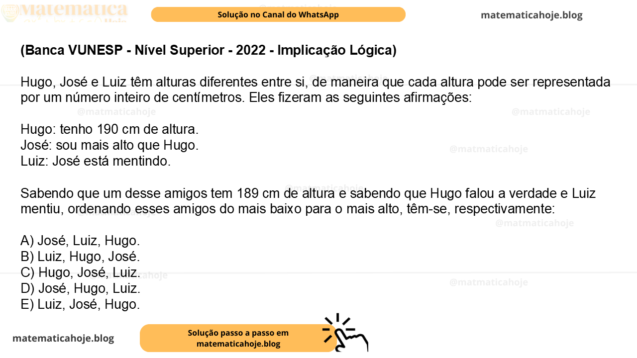 (Banca VUNESP - Nível Superior - 2022 - Implicação Lógica) Hugo, José e Luiz têm alturas diferentes entre si, de maneira que cada altura pode ser representada por um número inteiro de centímetros. Eles fizeram as seguintes afirmações: Hugo: tenho 190 cm de altura. José: sou mais alto que Hugo. Luiz: José está mentindo. Sabendo que um desse amigos tem 189 cm de altura e sabendo que Hugo falou a verdade e Luiz mentiu, ordenando esses amigos do mais baixo para o mais alto, têm-se, respectivamente: A) José, Luiz, Hugo. B) Luiz, Hugo, José. C) Hugo, José, Luiz. D) José, Hugo, Luiz. E) Luiz, José, Hugo.