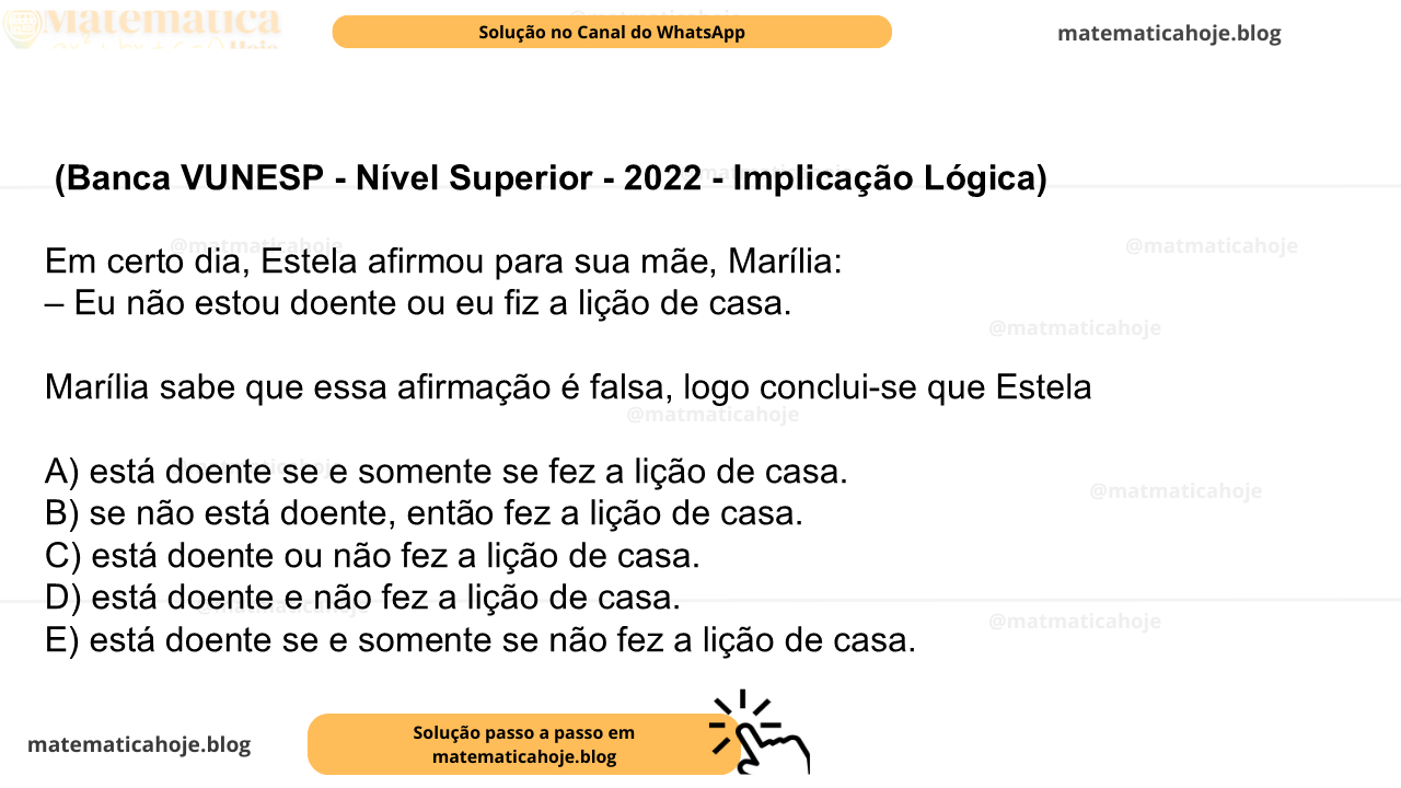 (Banca VUNESP - Nível Superior - 2022 - Implicação Lógica) Em certo dia, Estela afirmou para sua mãe, Marília: – Eu não estou doente ou eu fiz a lição de casa. Marília sabe que essa afirmação é falsa, logo conclui-se que Estela A) está doente se e somente se fez a lição de casa. B) se não está doente, então fez a lição de casa. C) está doente ou não fez a lição de casa. D) está doente e não fez a lição de casa. E) está doente se e somente se não fez a lição de casa.