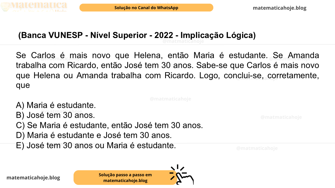 (Banca VUNESP - Nível Superior - 2022 - Implicação Lógica) Se Carlos é mais novo que Helena, então Maria é estudante. Se Amanda trabalha com Ricardo, então José tem 30 anos. Sabe-se que Carlos é mais novo que Helena ou Amanda trabalha com Ricardo. Logo, conclui-se, corretamente, que A) Maria é estudante. B) José tem 30 anos. C) Se Maria é estudante, então José tem 30 anos. D) Maria é estudante e José tem 30 anos. E) José tem 30 anos ou Maria é estudante.
