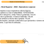 (Banca VUNESP - Nível Superior - 2022 - Operadores Lógicos) Considere as afirmações e seus respectivos valores lógicos. I. Carla é cantora ou Davi é halterofilista. VERDADEIRA II. Se André é dançarino, então Flávia é guitarrista. FALSA III. Flávia não é guitarrista, e Eliana é baterista. FALSA IV. Carla é cantora ou Bruna não é ginasta. FALSA A partir dessas informações, assinale a alternativa que apresenta o número de pessoas que são, verdadeiramente, o que lhes foi atribuído. A) 1. B) 2. C) 3. D) 4. E) 5.