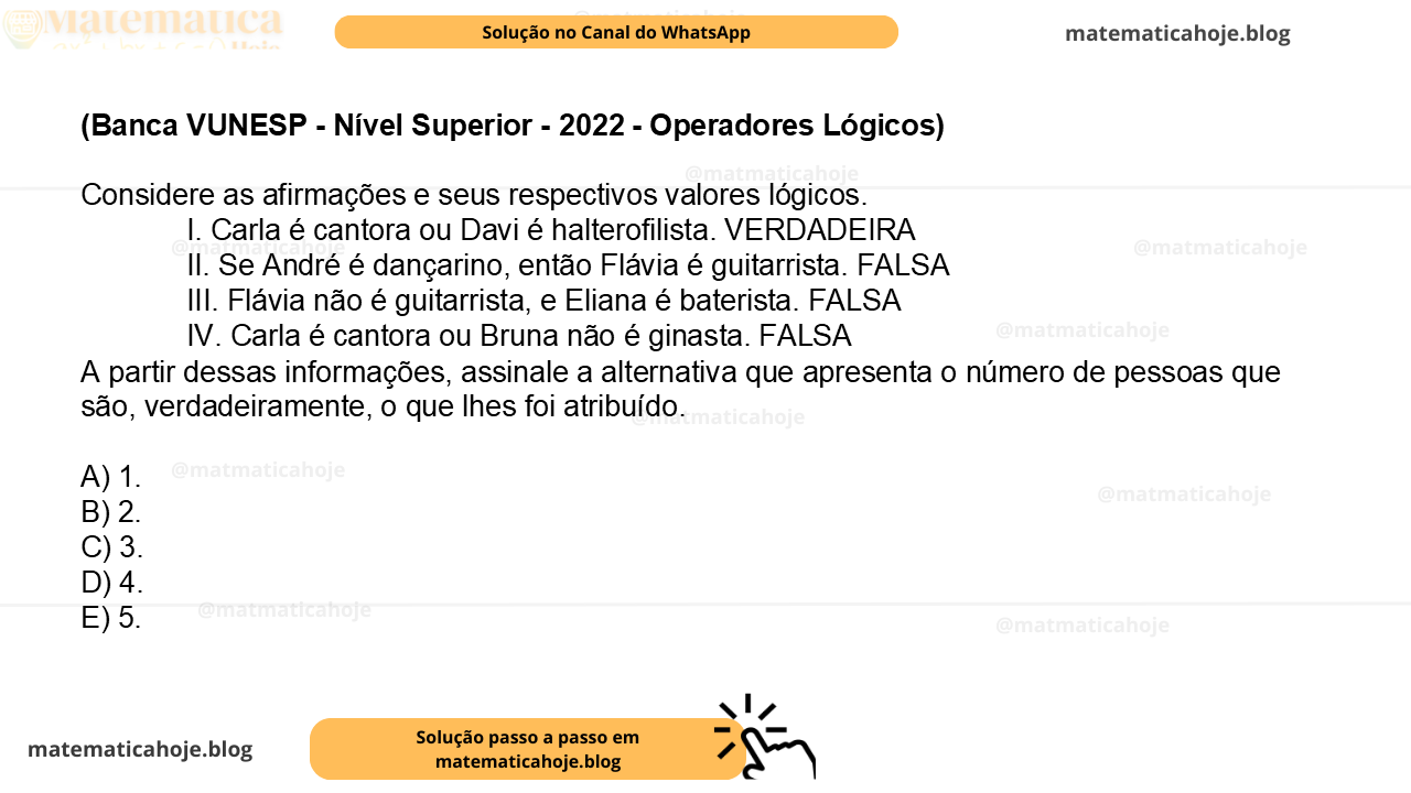 (Banca VUNESP - Nível Superior - 2022 - Operadores Lógicos) Considere as afirmações e seus respectivos valores lógicos. I. Carla é cantora ou Davi é halterofilista. VERDADEIRA II. Se André é dançarino, então Flávia é guitarrista. FALSA III. Flávia não é guitarrista, e Eliana é baterista. FALSA IV. Carla é cantora ou Bruna não é ginasta. FALSA A partir dessas informações, assinale a alternativa que apresenta o número de pessoas que são, verdadeiramente, o que lhes foi atribuído. A) 1. B) 2. C) 3. D) 4. E) 5.