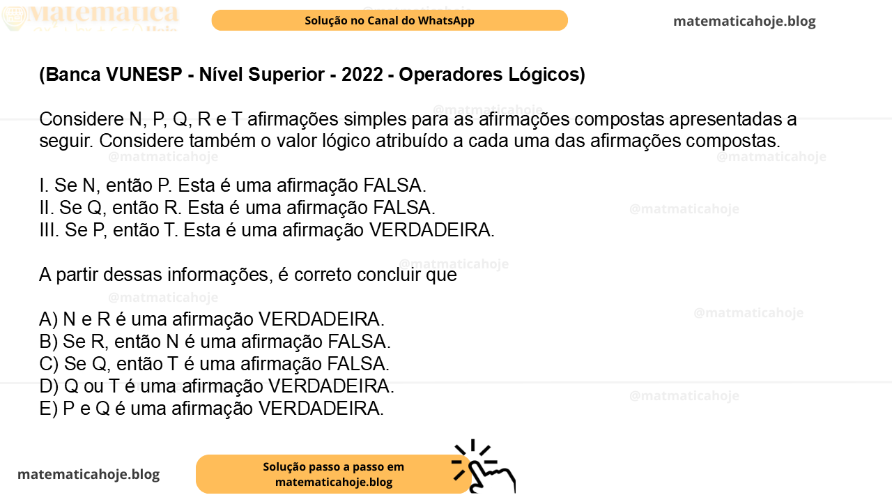 (Banca VUNESP - Nível Superior - 2022 - Operadores Lógicos ) Considere N, P, Q, R e T afirmações simples para as afirmações compostas apresentadas a seguir. Considere também o valor lógico atribuído a cada uma das afirmações compostas. I. Se N, então P. Esta é uma afirmação FALSA. II. Se Q, então R. Esta é uma afirmação FALSA. III. Se P, então T. Esta é uma afirmação VERDADEIRA. A partir dessas informações, é correto concluir que A) N e R é uma afirmação VERDADEIRA. B) Se R, então N é uma afirmação FALSA. C) Se Q, então T é uma afirmação FALSA. D) Q ou T é uma afirmação VERDADEIRA. E) P e Q é uma afirmação VERDADEIRA.