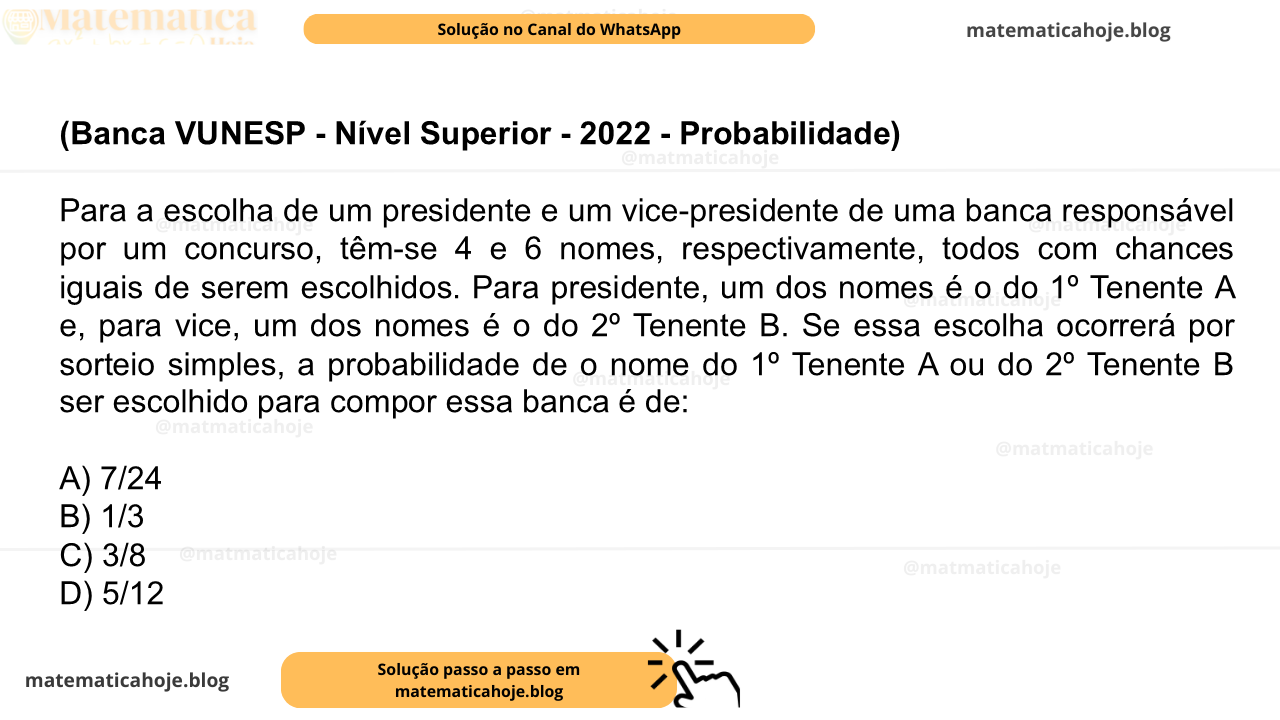 (Banca VUNESP - Nível Superior - 2022 - Probabilidade) Para a escolha de um presidente e um vice-presidente de uma banca responsável por um concurso, têm-se 4 e 6 nomes, respectivamente, todos com chances iguais de serem escolhidos. Para presidente, um dos nomes é o do 1º Tenente A e, para vice, um dos nomes é o do 2º Tenente B. Se essa escolha ocorrerá por sorteio simples, a probabilidade de o nome do 1º Tenente A ou do 2º Tenente B ser escolhido para compor essa banca é de: A) 7/24 B) 1/3 C) 3/8 D) 5/12