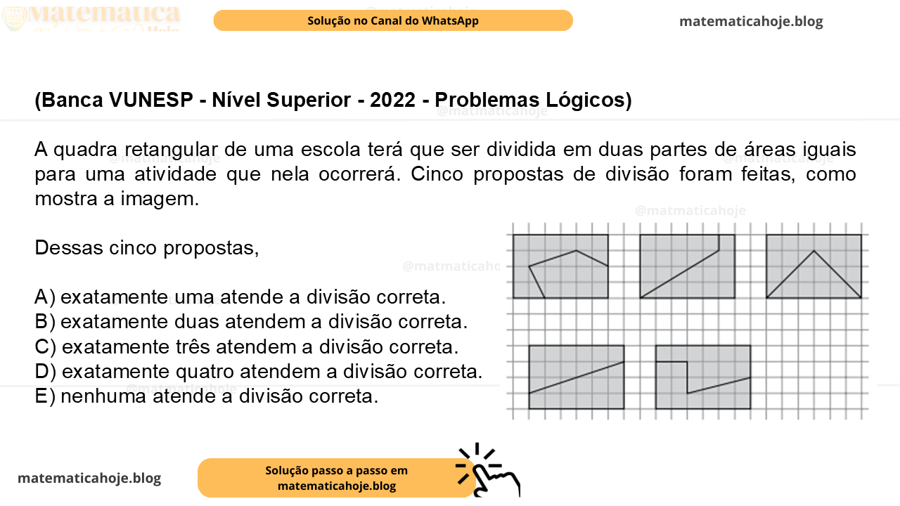(Banca VUNESP - Nível Superior - 2022 - Problemas Lógicos) A quadra retangular de uma escola terá que ser dividida em duas partes de áreas iguais para uma atividade que nela ocorrerá. Cinco propostas de divisão foram feitas, como mostra a imagem. Dessas cinco propostas, A) exatamente uma atende a divisão correta. B) exatamente duas atendem a divisão correta. C) exatamente três atendem a divisão correta. D) exatamente quatro atendem a divisão correta. E) nenhuma atende a divisão correta.