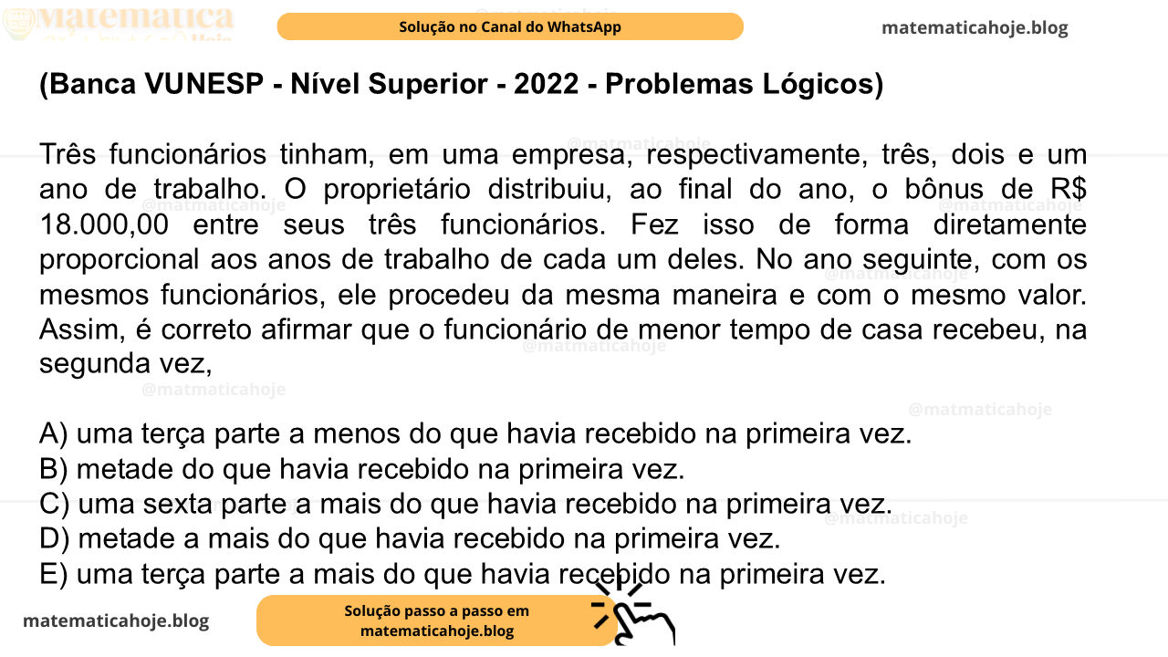 (Banca VUNESP - Nível Superior - 2022 - Problemas Lógicos) Três funcionários tinham, em uma empresa, respectivamente, três, dois e um ano de trabalho. O proprietário distribuiu, ao final do ano, o bônus de R$ 18.000,00 entre seus três funcionários. Fez isso de forma diretamente proporcional aos anos de trabalho de cada um deles. No ano seguinte, com os mesmos funcionários, ele procedeu da mesma maneira e com o mesmo valor. Assim, é correto afirmar que o funcionário de menor tempo de casa recebeu, na segunda vez, A) uma terça parte a menos do que havia recebido na primeira vez. B) metade do que havia recebido na primeira vez. C) uma sexta parte a mais do que havia recebido na primeira vez. D) metade a mais do que havia recebido na primeira vez. E) uma terça parte a mais do que havia recebido na primeira vez.