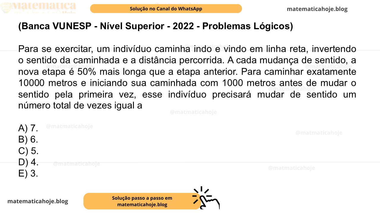 (Banca VUNESP - Nível Superior - 2022 - Problemas Lógicos) Para se exercitar, um indivíduo caminha indo e vindo em linha reta, invertendo o sentido da caminhada e a distância percorrida. A cada mudança de sentido, a nova etapa é 50% mais longa que a etapa anterior. Para caminhar exatamente 10000 metros e iniciando sua caminhada com 1000 metros antes de mudar o sentido pela primeira vez, esse indivíduo precisará mudar de sentido um número total de vezes igual a A) 7. B) 6. C) 5. D) 4. E) 3.